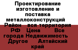 Проектирование,изготовление и поставка металлоконструкций › Район ­ вся территория РФ › Цена ­ 1 - Все города Недвижимость » Другое   . Алтайский край